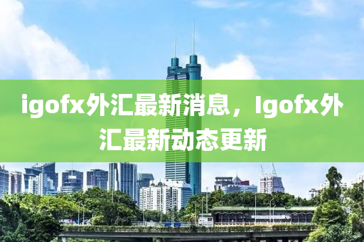 igofx外汇最新消息，Igofx外汇最新动态更新