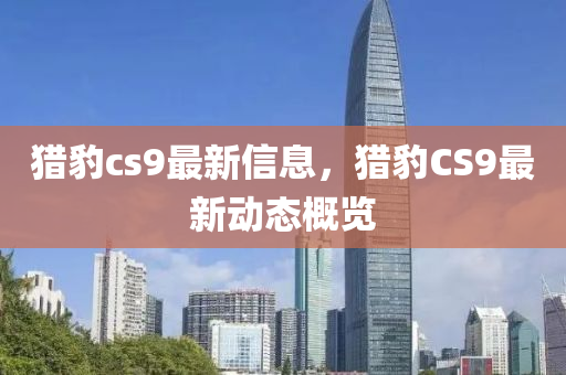 猎豹cs9最新信息，猎豹CS9最新动态概览