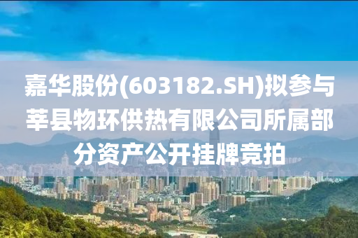 嘉华股份(603182.SH)拟参与莘县物环供热有限公司所属部分资产公开挂牌竞拍