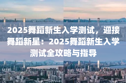 2025舞蹈新生入学测试，迎接舞蹈新星：2025舞蹈新生入学测试全攻略与指导