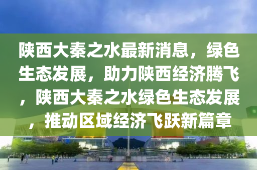 陕西大秦之水最新消息，绿色生态发展，助力陕西经济腾飞，陕西大秦之水绿色生态发展，推动区域经济飞跃新篇章