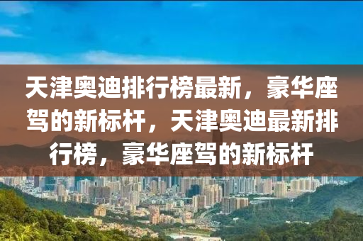 天津奥迪排行榜最新，豪华座驾的新标杆，天津奥迪最新排行榜，豪华座驾的新标杆