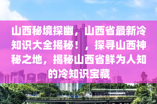 山西秘境探幽，山西省最新冷知识大全揭秘！，探寻山西神秘之地，揭秘山西省鲜为人知的冷知识宝藏