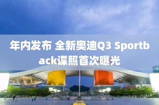 年内发布 全新奥迪Q3 Sportback谍照首次曝光