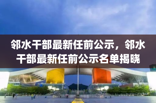 邻水干部最新任前公示，邻水干部最新任前公示名单揭晓