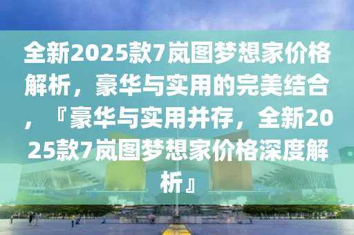 全新2025款7岚图梦想家价格解析，豪华与实用的完美结合，『豪华与实用并存，全新2025款7岚图梦想家价格深度解析』