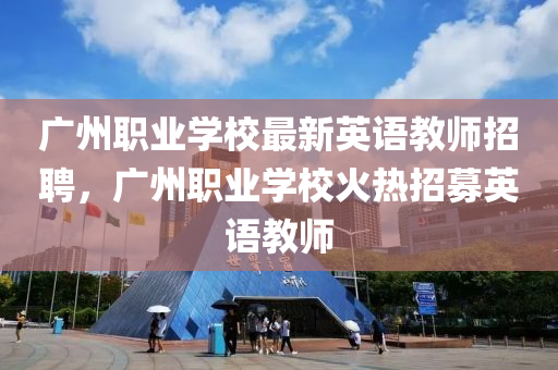 广州职业学校最新英语教师招聘，广州职业学校火热招募英语教师