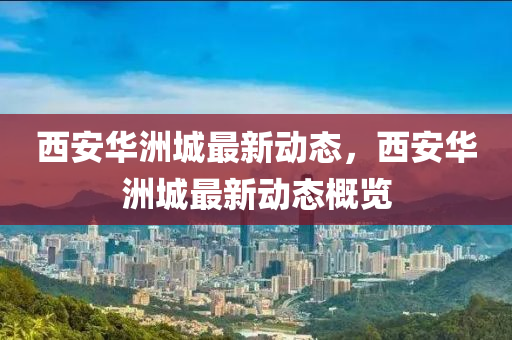 西安华洲城最新动态，西安华洲城最新动态概览