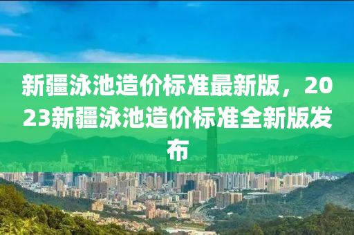 新疆泳池造价标准最新版，2023新疆泳池造价标准全新版发布