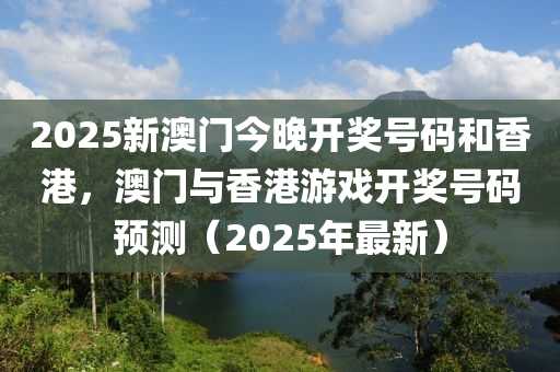 2025新澳门今晚开奖号码和香港，澳门与香港游戏开奖号码预测（2025年最新）