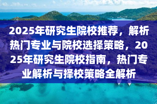 2025年研究生院校推荐，解析热门专业与院校选择策略，2025年研究生院校指南，热门专业解析与择校策略全解析