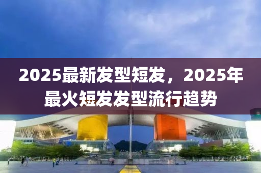 2025最新发型短发，2025年最火短发发型流行趋势