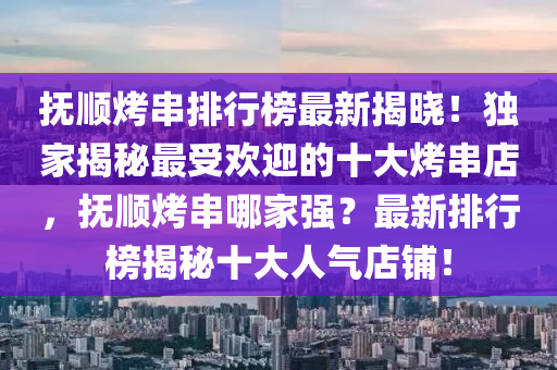 抚顺烤串排行榜最新揭晓！独家揭秘最受欢迎的十大烤串店，抚顺烤串哪家强？最新排行榜揭秘十大人气店铺！