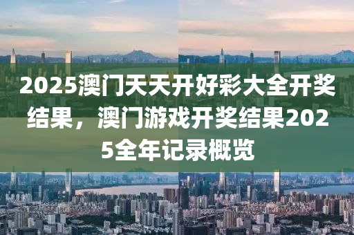 2025澳门天天开好彩大全开奖结果，澳门游戏开奖结果2025全年记录概览