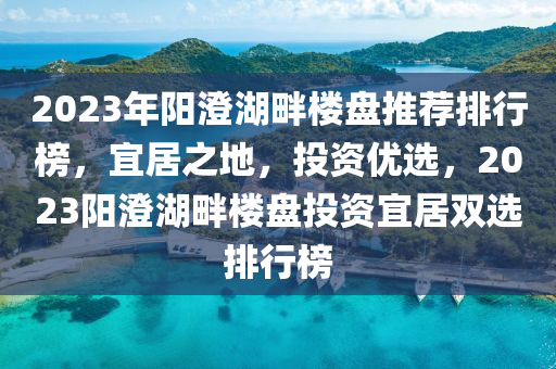 2023年阳澄湖畔楼盘推荐排行榜，宜居之地，投资优选，2023阳澄湖畔楼盘投资宜居双选排行榜