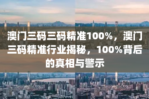 澳门三码三码精准100%，澳门三码精准行业揭秘，100%背后的真相与警示