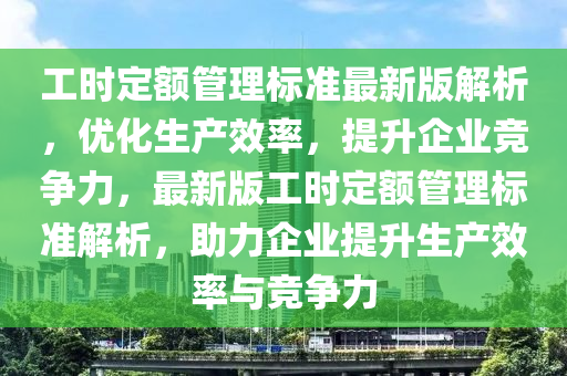 工时定额管理标准最新版解析，优化生产效率，提升企业竞争力，最新版工时定额管理标准解析，助力企业提升生产效率与竞争力