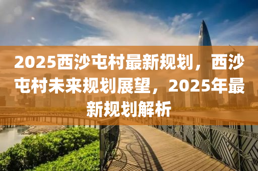 2025西沙屯村最新规划，西沙屯村未来规划展望，2025年最新规划解析