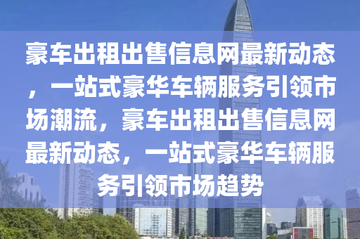 豪车出租出售信息网最新动态，一站式豪华车辆服务引领市场潮流，豪车出租出售信息网最新动态，一站式豪华车辆服务引领市场趋势