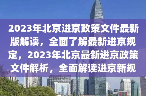 2023年北京进京政策文件最新版解读，全面了解最新进京规定，2023年北京最新进京政策文件解析，全面解读进京新规