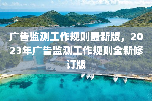 广告监测工作规则最新版，2023年广告监测工作规则全新修订版