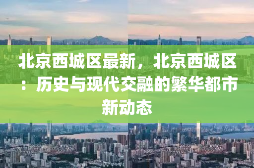 北京西城区最新，北京西城区：历史与现代交融的繁华都市新动态