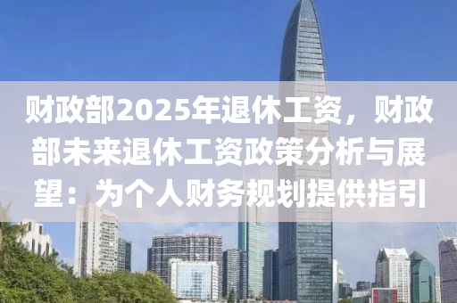 财政部2025年退休工资，财政部未来退休工资政策分析与展望：为个人财务规划提供指引