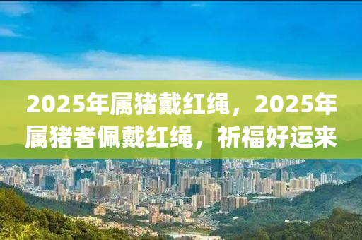 2025年属猪戴红绳，2025年属猪者佩戴红绳，祈福好运来