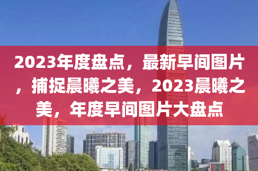 2023年度盘点，最新早间图片，捕捉晨曦之美，2023晨曦之美，年度早间图片大盘点