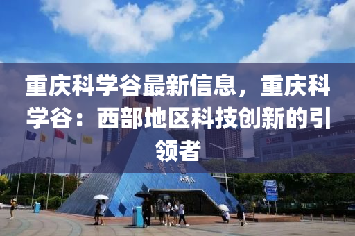 重庆科学谷最新信息，重庆科学谷：西部地区科技创新的引领者