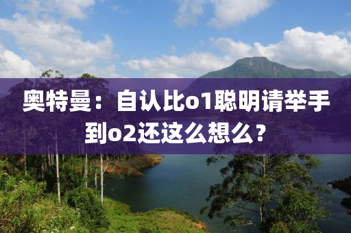 奥特曼：自认比o1聪明请举手到o2还这么想么？