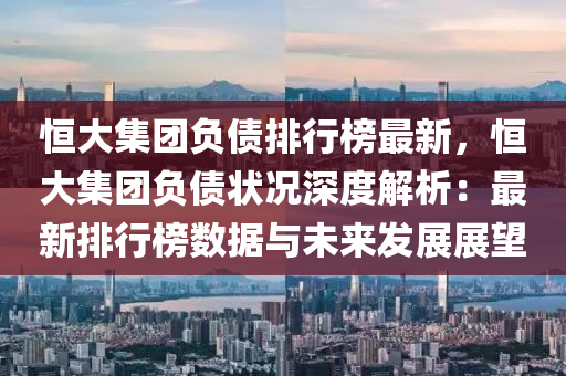 恒大集团负债排行榜最新，恒大集团负债状况深度解析：最新排行榜数据与未来发展展望