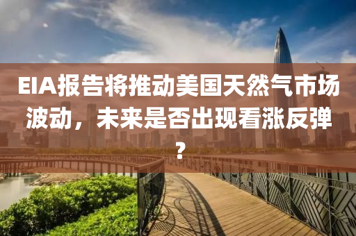 EIA报告将推动美国天然气市场波动，未来是否出现看涨反弹？