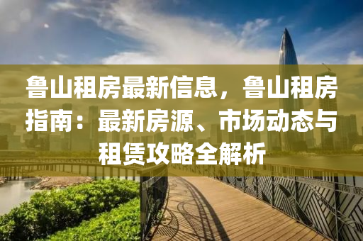 鲁山租房最新信息，鲁山租房指南：最新房源、市场动态与租赁攻略全解析