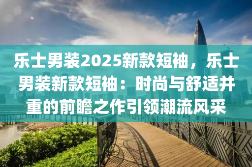 乐士男装2025新款短袖，乐士男装新款短袖：时尚与舒适并重的前瞻之作引领潮流风采