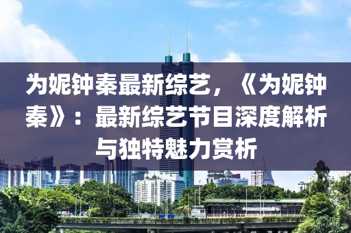 为妮钟秦最新综艺，《为妮钟秦》：最新综艺节目深度解析与独特魅力赏析