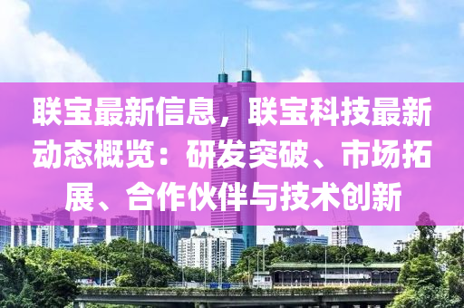 联宝最新信息，联宝科技最新动态概览：研发突破、市场拓展、合作伙伴与技术创新