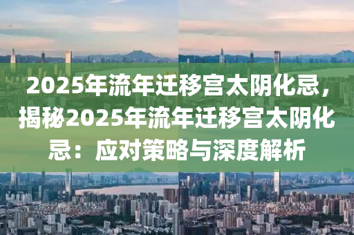 2025年流年迁移宫太阴化忌，揭秘2025年流年迁移宫太阴化忌：应对策略与深度解析