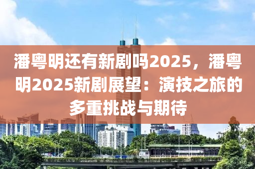 潘粤明还有新剧吗2025，潘粤明2025新剧展望：演技之旅的多重挑战与期待