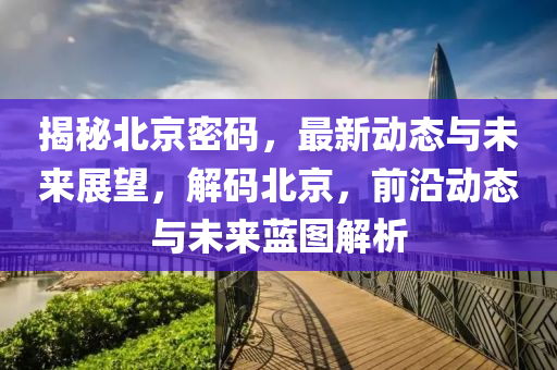 揭秘北京密码，最新动态与未来展望，解码北京，前沿动态与未来蓝图解析