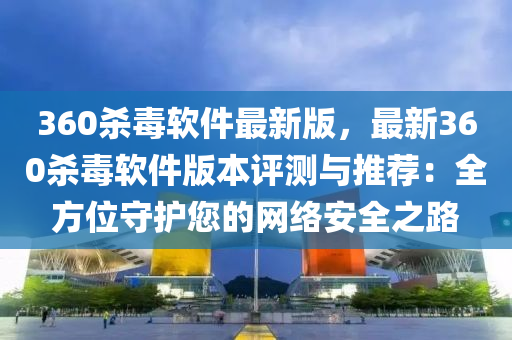 360杀毒软件最新版，最新360杀毒软件版本评测与推荐：全方位守护您的网络安全之路