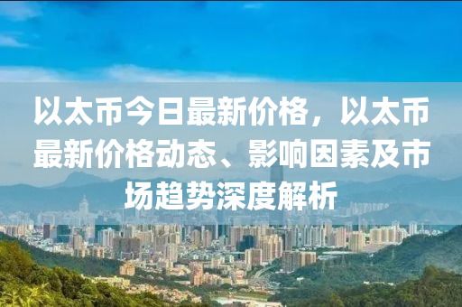 以太币今日最新价格，以太币最新价格动态、影响因素及市场趋势深度解析