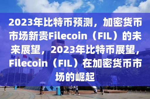 2023年比特币预测，加密货币市场新贵Filecoin（FIL）的未来展望，2023年比特币展望，Filecoin（FIL）在加密货币市场的崛起