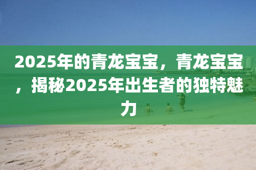 2025年的青龙宝宝，青龙宝宝，揭秘2025年出生者的独特魅力