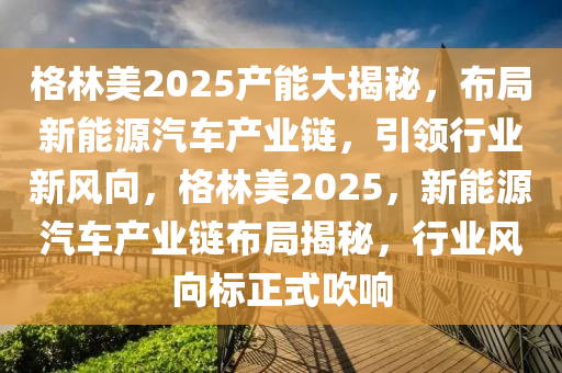 格林美2025产能大揭秘，布局新能源汽车产业链，引领行业新风向，格林美2025，新能源汽车产业链布局揭秘，行业风向标正式吹响