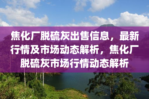 焦化厂脱硫灰出售信息，最新行情及市场动态解析，焦化厂脱硫灰市场行情动态解析