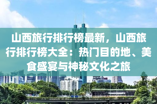 山西旅行排行榜最新，山西旅行排行榜大全：热门目的地、美食盛宴与神秘文化之旅