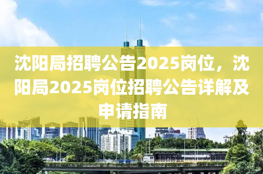 沈阳局招聘公告2025岗位，沈阳局2025岗位招聘公告详解及申请指南