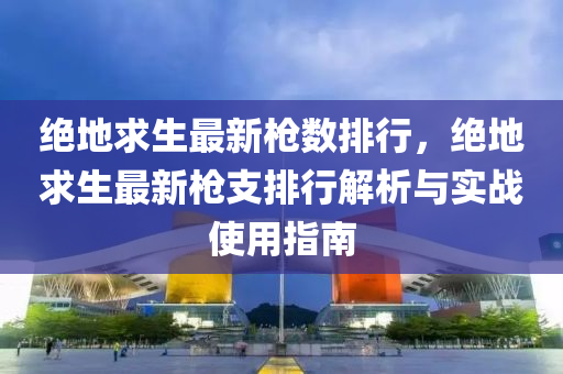 绝地求生最新枪数排行，绝地求生最新枪支排行解析与实战使用指南