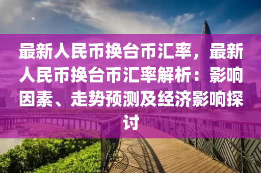 最新人民币换台币汇率，最新人民币换台币汇率解析：影响因素、走势预测及经济影响探讨